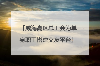 威海高区总工会为单身职工搭建交友平台