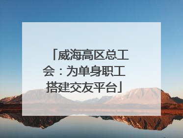 威海高区总工会：为单身职工搭建交友平台