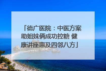 德广医院：中医方案助姐妹俩成功控糖 健康讲座惠及四邻八方