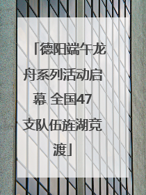 德阳端午龙舟系列活动启幕 全国47支队伍旌湖竞渡