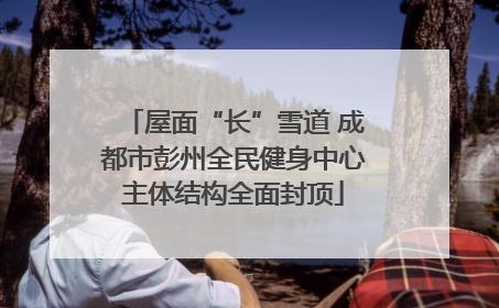 屋面“长”雪道 成都市彭州全民健身中心主体结构全面封顶
