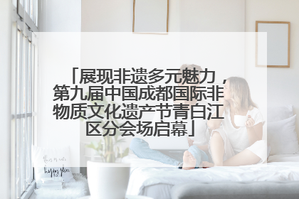 展现非遗多元魅力，第九届中国成都国际非物质文化遗产节青白江区分会场启幕