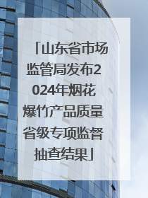 山东省市场监管局发布2024年烟花爆竹产品质量省级专项监督抽查结果