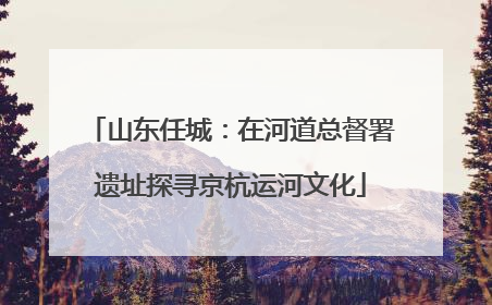 山东任城：在河道总督署遗址探寻京杭运河文化