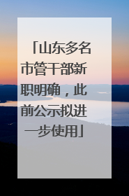 山东多名市管干部新职明确，此前公示拟进一步使用