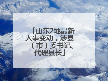 山东2地最新人事变动，涉县（市）委书记、代理县长