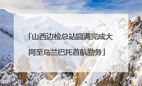 山西边检总站圆满完成大同至乌兰巴托首航勤务