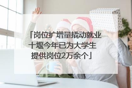 岗位扩增量撬动就业 十堰今年已为大学生提供岗位2万余个