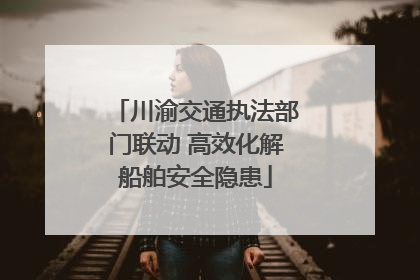 川渝交通执法部门联动 高效化解船舶安全隐患