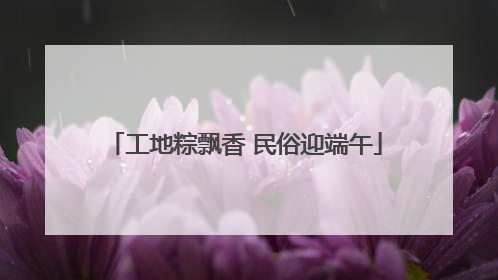 工地粽飘香 民俗迎端午