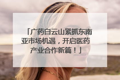 广药白云山紧抓东南亚市场机遇，开启医药产业合作新篇！