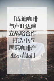 库迪咖啡与卢旺达建立战略合作 打造中卢国际咖啡产业示范园