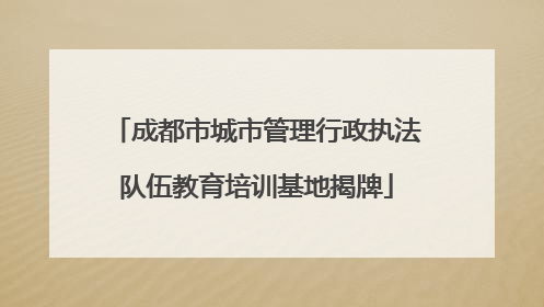 成都市城市管理行政执法队伍教育培训基地揭牌