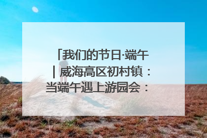 我们的节日·端午｜威海高区初村镇：当端午遇上游园会：来一场“粽”享欢乐的趣味冒险！