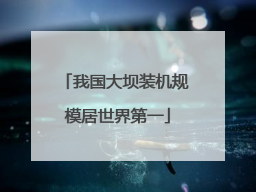 我国大坝装机规模居世界第一