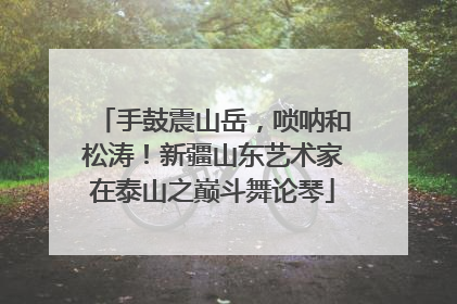 手鼓震山岳，唢呐和松涛！新疆山东艺术家在泰山之巅斗舞论琴