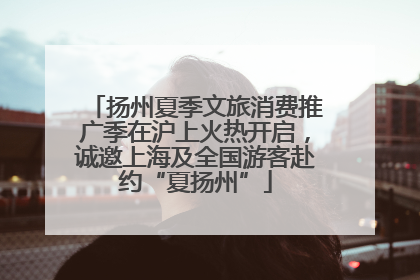 扬州夏季文旅消费推广季在沪上火热开启，诚邀上海及全国游客赴约“夏扬州”