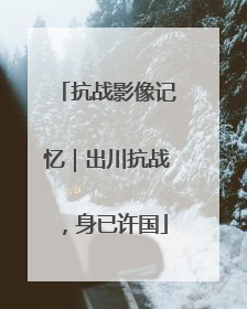 抗战影像记忆｜出川抗战，身已许国