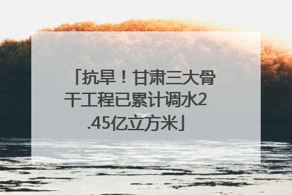 抗旱！甘肃三大骨干工程已累计调水2.45亿立方米
