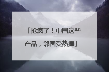 抢疯了！中国这些产品，邻国受热捧