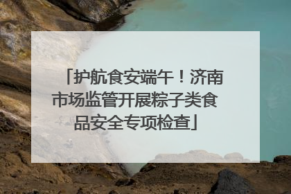 护航食安端午！济南市场监管开展粽子类食品安全专项检查