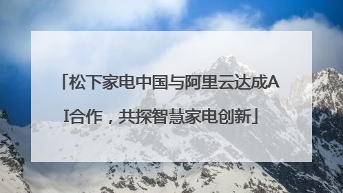 松下家电中国与阿里云达成AI合作，共探智慧家电创新