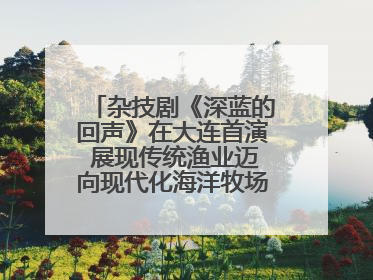 杂技剧《深蓝的回声》在大连首演 展现传统渔业迈向现代化海洋牧场奋斗历程