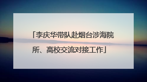 李庆华带队赴烟台涉海院所、高校交流对接工作