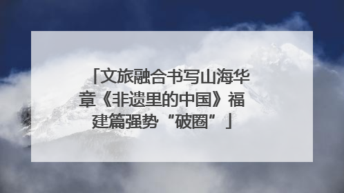 文旅融合书写山海华章《非遗里的中国》福建篇强势“破圈”