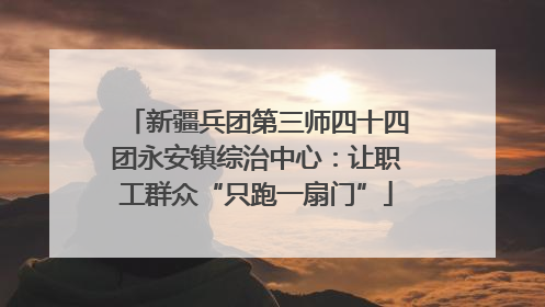 新疆兵团第三师四十四团永安镇综治中心：让职工群众“只跑一扇门”