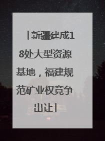 新疆建成18处大型资源基地，福建规范矿业权竞争出让