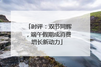 时评：双节同辉，端午假期成消费增长新动力