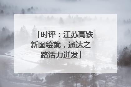 时评：江苏高铁新图绘就，通达之路活力迸发