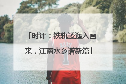 时评：铁轨逶迤入画来，江南水乡谱新篇