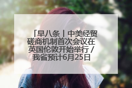 早八条丨中美经贸磋商机制首次会议在英国伦敦开始举行／我省预计6月25日公布高考成绩与录取最低控制分数线