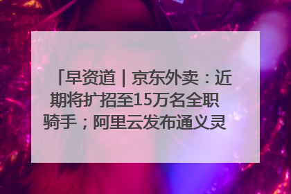 早资道｜京东外卖：近期将扩招至15万名全职骑手；阿里云发布通义灵码AI IDE