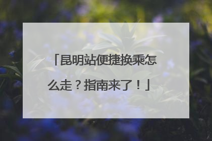 昆明站便捷换乘怎么走？指南来了！