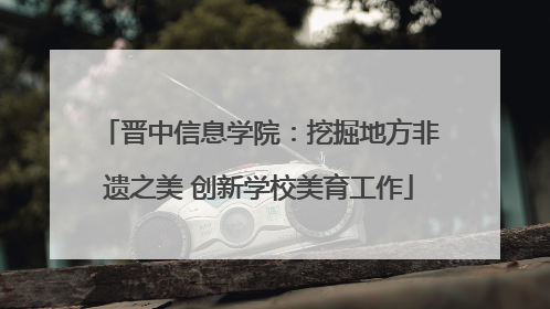 晋中信息学院：挖掘地方非遗之美 创新学校美育工作