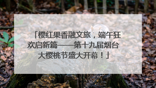 樱红果香融文旅，端午狂欢启新篇——第十九届烟台大樱桃节盛大开幕！