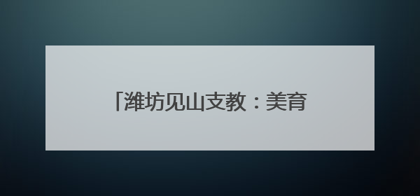 潍坊见山支教：美育筑梦 共绘乡村未来
