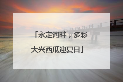 永定河畔，多彩大兴西瓜迎夏日