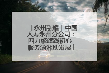 永州融耀丨中国人寿永州分公司：四力擎旗践初心 服务潇湘助发展
