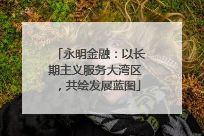 永明金融：以长期主义服务大湾区，共绘发展蓝图