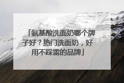 氨基酸洗面奶哪个牌子好？热门洗面奶，好用不踩雷的品牌
