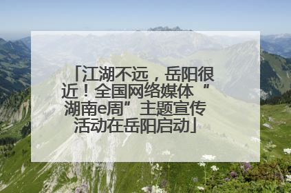 江湖不远，岳阳很近！全国网络媒体“湖南e周”主题宣传活动在岳阳启动