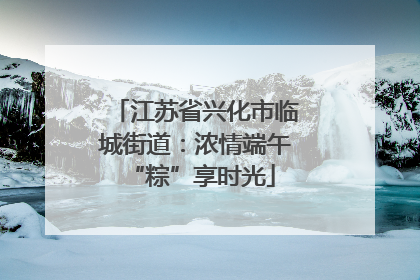 江苏省兴化市临城街道：浓情端午 “粽”享时光