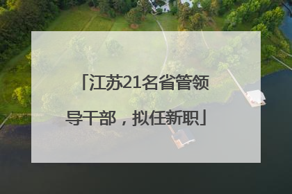 江苏21名省管领导干部，拟任新职