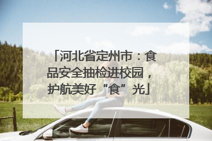 河北省定州市：食品安全抽检进校园，护航美好“食”光