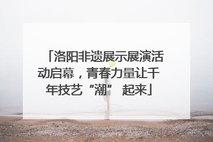 洛阳非遗展示展演活动启幕，青春力量让千年技艺“潮” 起来