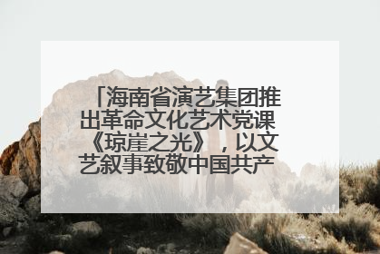 海南省演艺集团推出革命文化艺术党课《琼崖之光》，以文艺叙事致敬中国共产党成立104周年